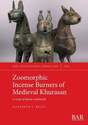 Zoomorphic Incense Burners of Medieval Khurasan: A study of Islamic metalwork by Kelly, Elizabeth C.