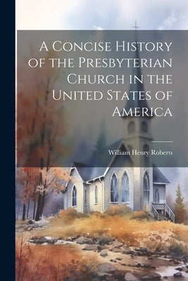 A Concise History of the Presbyterian Church in the United States of America by Roberts, William Henry