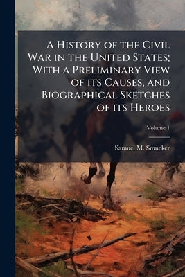 A History of the Civil War in the United States; With a Preliminary View of its Causes, and Biographical Sketches of its Heroes; Volume 1 by Smucker, Samuel M. 1823-1863