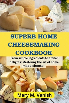Superb Home Cheesemaking Cookbook: From simple ingredients to artisan delights: Mastering the art of home made cheese by Vanish, Mary M.