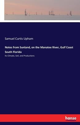Notes from Sunland, on the Manatee River, Gulf Coast South Florida: Its Climate, Soil, and Productions by Upham, Samuel Curtis