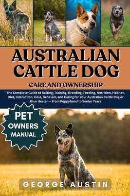 Australian Cattle Dog Care and Ownership: The Complete Guide to Raising, Training, Breeding, Feeding, Nutrition, Habitat, Diet, Interaction, Cost, Beh by Austin, George