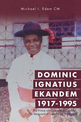Dominic Ignatius Ekandem 1917-1995: The Prince who became a Cardinal, The Vanguard of Catholicism in Nigeria by Edem CM, Michael I.