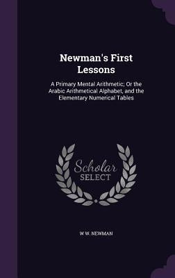 Newman's First Lessons: A Primary Mental Arithmetic; Or the Arabic Arithmetical Alphabet, and the Elementary Numerical Tables by Newman, W. W.