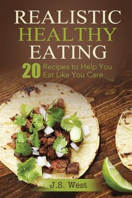 Realistic Healthy Eating: Realistic Healthy Eating 20 Recipes to Help You Eat Like You Care by West, J. S.