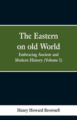 The Eastern, on old World: Embracing Ancient and Modern History (Volume I) by Brownell, Henry Howard