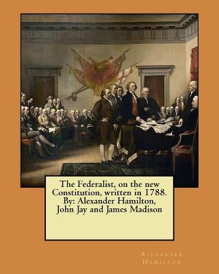 The Federalist, on the new Constitution, written in 1788. By: Alexander Hamilton, John Jay and James Madison by Jay, John