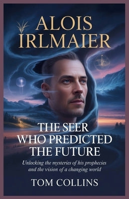 Alois Irlmaier: The Seer Who Predicted the Future: Unlocking the Mysteries of His Prophecies and the Vision of a Changing World by Collins, Tom