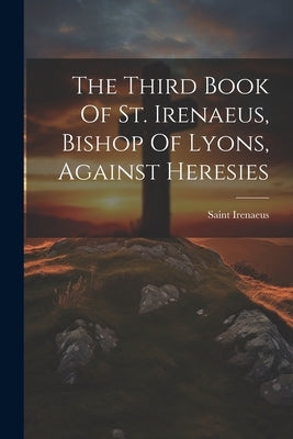 The Third Book Of St. Irenaeus, Bishop Of Lyons, Against Heresies by Saint Irenaeus (Bishop of Lyon )