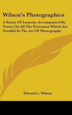 Wilson's Photographics: A Series Of Lessons, Accompanied By Notes, On All The Processes Which Are Needful In The Art Of Photography by Wilson, Edward L.