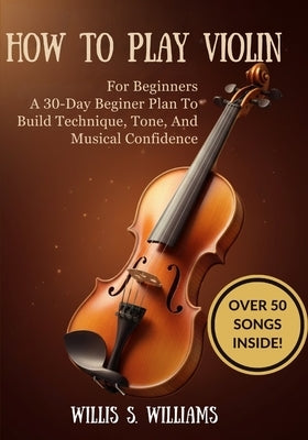 How To Play Violin For Beginners: A 30-Day Beginner Plan To Build Technique, Tone, And Musical Confidence by Williams, Willis S.
