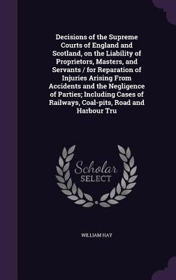 Decisions of the Supreme Courts of England and Scotland, on the Liability of Proprietors, Masters, and Servants / for Reparation of Injuries Arising F by Hay, William