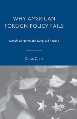 Why American Foreign Policy Fails: Unsafe at Home and Despised Abroad by Jett, D.