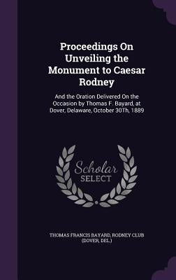 Proceedings On Unveiling the Monument to Caesar Rodney: And the Oration Delivered On the Occasion by Thomas F. Bayard, at Dover, Delaware, October 30T by Bayard, Thomas Francis