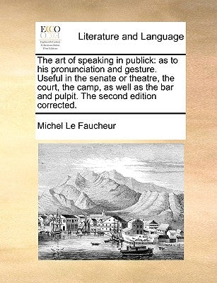 The Art of Speaking in Publick: As to His Pronunciation and Gesture. Useful in the Senate or Theatre, the Court, the Camp, as Well as the Bar and Pulp by Le Faucheur, Michel