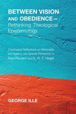 Between Vision and Obedience--Rethinking Theological Epistemology: Theological Reflections on Rationality and Agency with Special Reference to Paul Ri by Ille, George