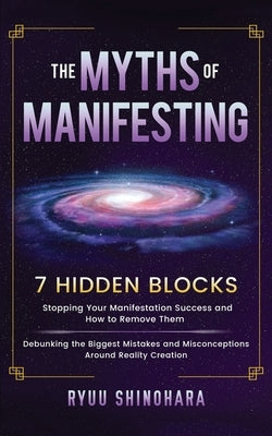 The Myths of Manifesting: 7 Hidden Blocks Stopping Your Manifestation Success and How to Remove Them - Debunking the Biggest Mistakes and Miscon by Shinohara, Ryuu