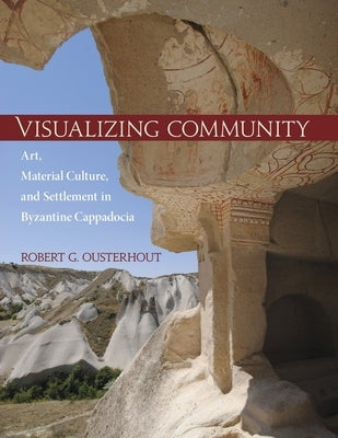 Visualizing Community: Art, Material Culture, and Settlement in Byzantine Cappadocia by Ousterhout, Robert G.