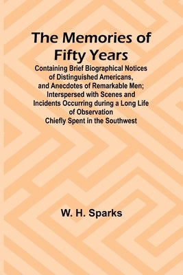 The Memories of Fifty Years; Containing Brief Biographical Notices of Distinguished Americans, and Anecdotes of Remarkable Men; Interspersed with Scen by Sparks, W. H.