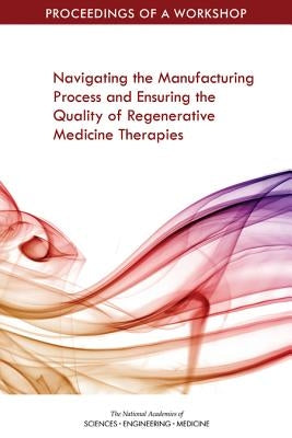 Navigating the Manufacturing Process and Ensuring the Quality of Regenerative Medicine Therapies: Proceedings of a Workshop by National Academies of Sciences Engineeri