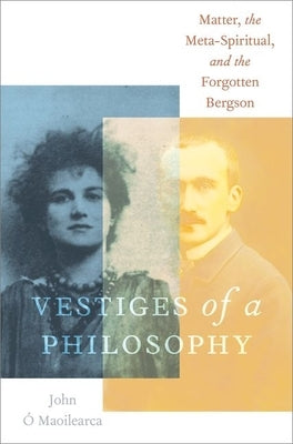 Vestiges of a Philosophy: Matter, the Meta-Spiritual, and the Forgotten Bergson by Ó. Maoilearca, John