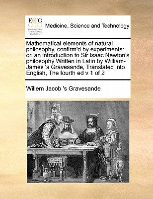 Mathematical Elements of Natural Philosophy, Confirm'd by Experiments: Or, an Introduction to Sir Isaac Newton's Philosophy Written in Latin by Willia by Gravesande, Willem Jacob 's
