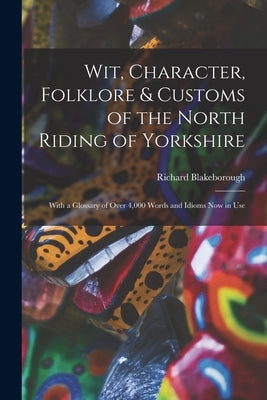 Wit, Character, Folklore & Customs of the North Riding of Yorkshire: With a Glossary of Over 4,000 Words and Idioms Now in Use by Blakeborough, Richard