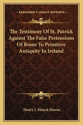 The Testimony Of St. Patrick Against The False Pretensions Of Rome To Primitive Antiquity In Ireland by Mason, Henry J. Monck