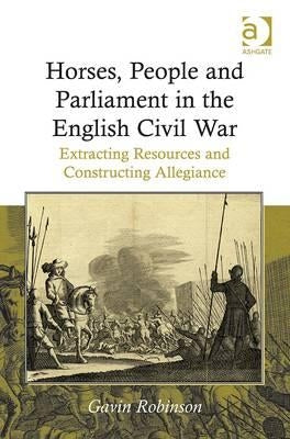 Horses, People and Parliament in the English Civil War: Extracting Resources and Constructing Allegiance. Gavin Robinson by Robinson, Gavin