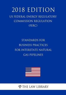 Standards for Business Practices for Interstate Natural Gas Pipelines (Us Federal Energy Regulatory Commission Regulation) (Ferc) (2018 Edition) by The Law Library