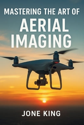 Mastering the Art of Aerial Imaging: A Comprehensive Guide to Drone Filming and Photography by King, Jone