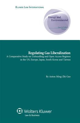 Regulating Gas Liberalization: A Comparative Study on Unbundling and Open Access Regimes in the US, Europe, Japan, South Korea and Taiwan by Gao, Anton Ming-Zhi