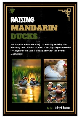Raising Mandarin Ducks: The Ultimate Guide to Caring for, Housing, Training and Nurturing Your Mandarin Ducks - Step-by-Step Instructions for by E. Bowman, Jeffrey