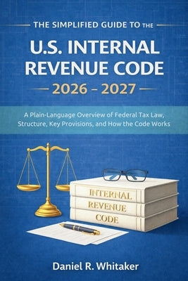 The Simplified Guide to the U. S. Internal Revenue Code 2026 - 2027: A Plain-Language Overview of Federal Tax Law Structure, Key Provisions, and How t by Daniel R Whitaker