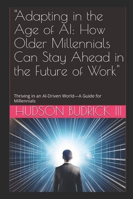 "Adapting in the Age of AI: How Older Millennials Can Stay Ahead in the Future of Work" Thriving in an AI-Driven World-A Guide for Millennials by Budrick, Hudson, III