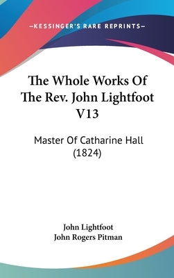 The Whole Works Of The Rev. John Lightfoot V13: Master Of Catharine Hall (1824) by Lightfoot, John