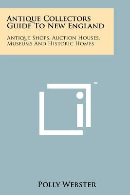 Antique Collectors Guide To New England: Antique Shops, Auction Houses, Museums And Historic Homes by Webster, Polly