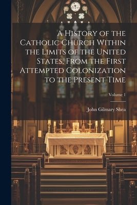 A History of the Catholic Church Within the Limits of the United States, From the First Attempted Colonization to the Present Time; Volume 1 by Shea, John Gilmary