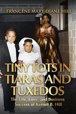 Tiny Tots in Tiaras and Tuxedos: The Life, Love, and Business Success of Kermit B. Hill by Hill, Francene Mary Diane