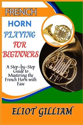French Horn Playing for Beginners: A Step-by-Step Guide to Mastering the French Horn with Ease by Gilliam, Eliot
