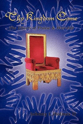 Thy Kingdom Come: The Effects of Praise & Worship by Holmes, Johnny L., II