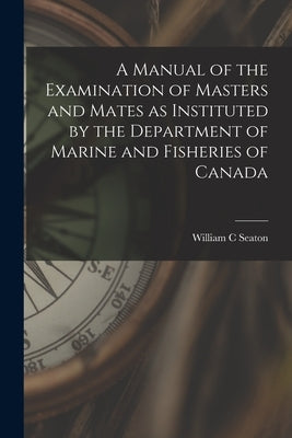 A Manual of the Examination of Masters and Mates as Instituted by the Department of Marine and Fisheries of Canada [microform] by Seaton, William C.