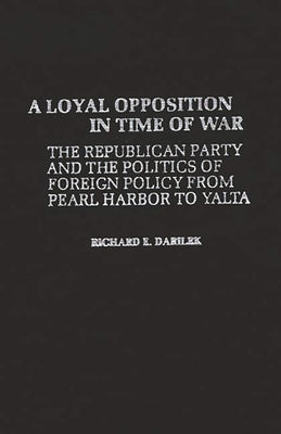 A Loyal Opposition in Time of War: The Republican Party and the Politics of Foreign Policy from Pearl Harbor to Yalta by Darilek, Richard E.