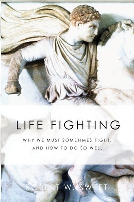 Life Fighting: Why We Must Sometimes Fight, and How to Do So Well by Sweet, Robert W.