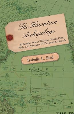 The Hawaiian Archipelago - Six Months Among the Palm Groves, Coral Reefs, and Volcanoes of the Sandwich Islands by Bird, Isabella L.