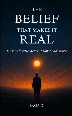 The Belief That Makes It Real: How Collective Belief Shapes Our World by D, Saga