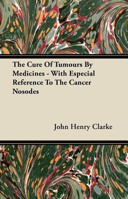 The Cure Of Tumours By Medicines - With Especial Reference To The Cancer Nosodes by Clarke, John Henry