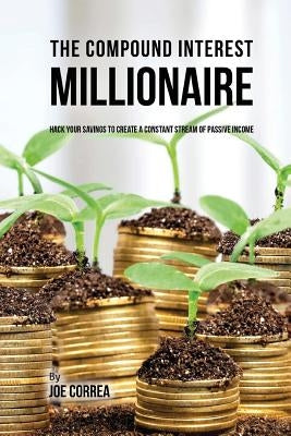The Compound Interest Millionaire: Hack Your Savings to Create a Constant Stream of Passive Income by Correa, Joe
