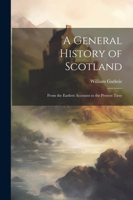 A General History of Scotland: From the Earliest Accounts to the Present Time by Guthrie, William