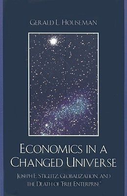 Economics in a Changed Universe: Joseph E. Stiglitz, Globalization, and the Death of 'Free Enterprise' by Houseman, Gerald L.